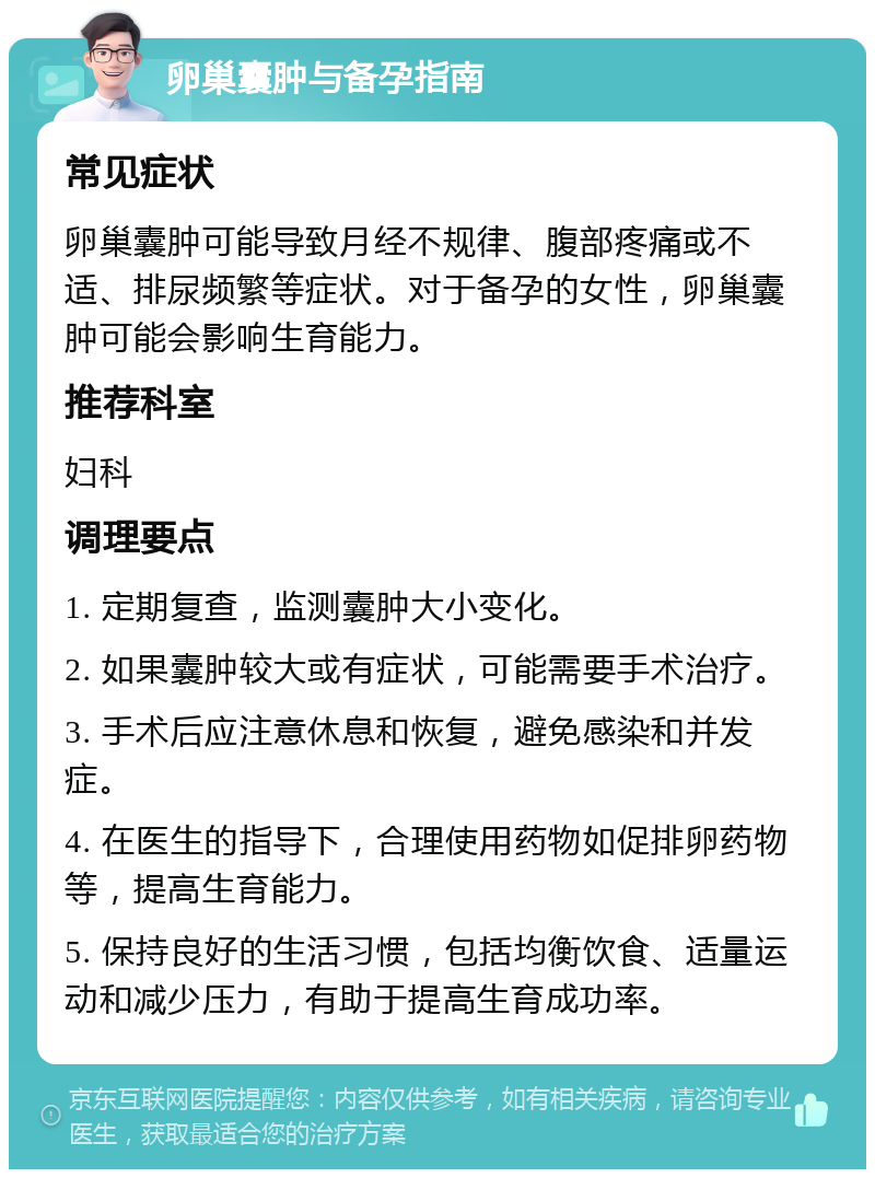 卵巢囊肿与备孕指南 常见症状 卵巢囊肿可能导致月经不规律、腹部疼痛或不适、排尿频繁等症状。对于备孕的女性，卵巢囊肿可能会影响生育能力。 推荐科室 妇科 调理要点 1. 定期复查，监测囊肿大小变化。 2. 如果囊肿较大或有症状，可能需要手术治疗。 3. 手术后应注意休息和恢复，避免感染和并发症。 4. 在医生的指导下，合理使用药物如促排卵药物等，提高生育能力。 5. 保持良好的生活习惯，包括均衡饮食、适量运动和减少压力，有助于提高生育成功率。