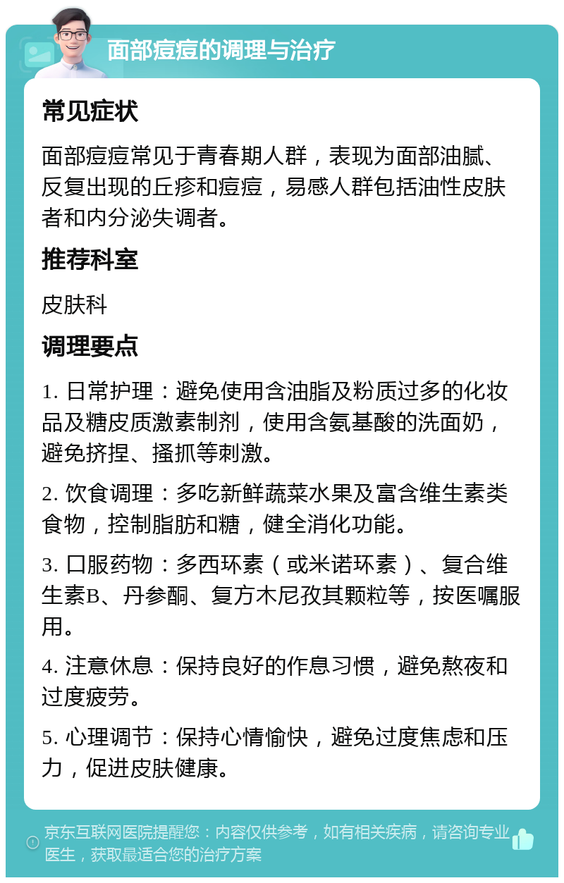 面部痘痘的调理与治疗 常见症状 面部痘痘常见于青春期人群，表现为面部油腻、反复出现的丘疹和痘痘，易感人群包括油性皮肤者和内分泌失调者。 推荐科室 皮肤科 调理要点 1. 日常护理：避免使用含油脂及粉质过多的化妆品及糖皮质激素制剂，使用含氨基酸的洗面奶，避免挤捏、搔抓等刺激。 2. 饮食调理：多吃新鲜蔬菜水果及富含维生素类食物，控制脂肪和糖，健全消化功能。 3. 口服药物：多西环素（或米诺环素）、复合维生素B、丹参酮、复方木尼孜其颗粒等，按医嘱服用。 4. 注意休息：保持良好的作息习惯，避免熬夜和过度疲劳。 5. 心理调节：保持心情愉快，避免过度焦虑和压力，促进皮肤健康。