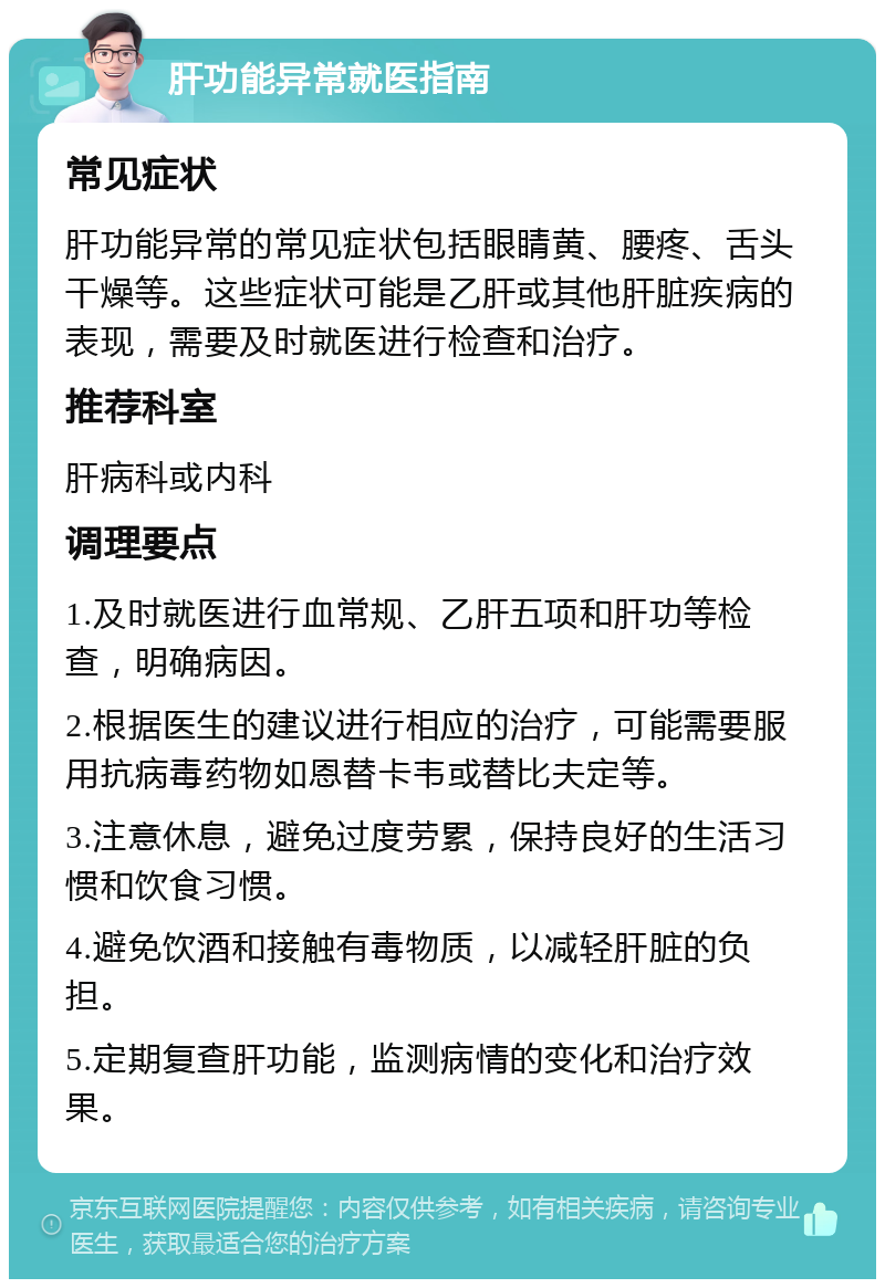 肝功能异常就医指南 常见症状 肝功能异常的常见症状包括眼睛黄、腰疼、舌头干燥等。这些症状可能是乙肝或其他肝脏疾病的表现，需要及时就医进行检查和治疗。 推荐科室 肝病科或内科 调理要点 1.及时就医进行血常规、乙肝五项和肝功等检查，明确病因。 2.根据医生的建议进行相应的治疗，可能需要服用抗病毒药物如恩替卡韦或替比夫定等。 3.注意休息，避免过度劳累，保持良好的生活习惯和饮食习惯。 4.避免饮酒和接触有毒物质，以减轻肝脏的负担。 5.定期复查肝功能，监测病情的变化和治疗效果。