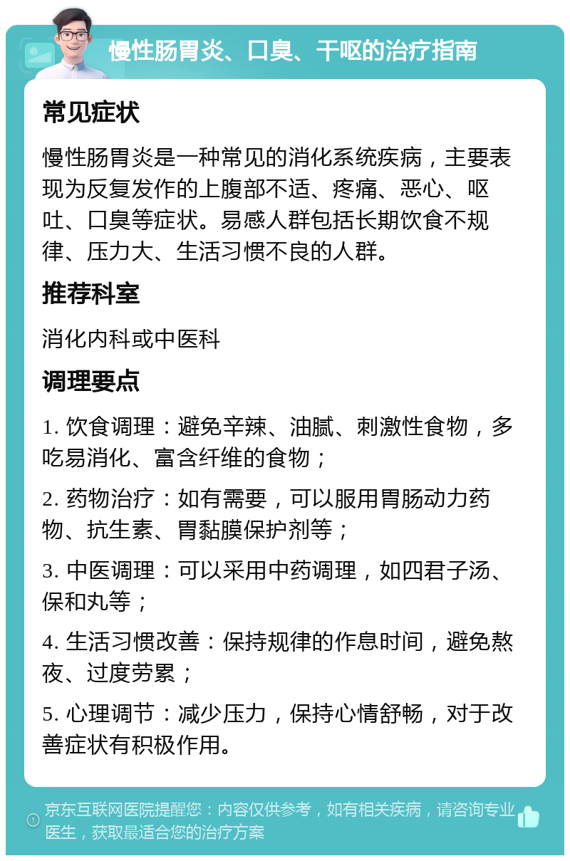 慢性肠胃炎、口臭、干呕的治疗指南 常见症状 慢性肠胃炎是一种常见的消化系统疾病，主要表现为反复发作的上腹部不适、疼痛、恶心、呕吐、口臭等症状。易感人群包括长期饮食不规律、压力大、生活习惯不良的人群。 推荐科室 消化内科或中医科 调理要点 1. 饮食调理：避免辛辣、油腻、刺激性食物，多吃易消化、富含纤维的食物； 2. 药物治疗：如有需要，可以服用胃肠动力药物、抗生素、胃黏膜保护剂等； 3. 中医调理：可以采用中药调理，如四君子汤、保和丸等； 4. 生活习惯改善：保持规律的作息时间，避免熬夜、过度劳累； 5. 心理调节：减少压力，保持心情舒畅，对于改善症状有积极作用。