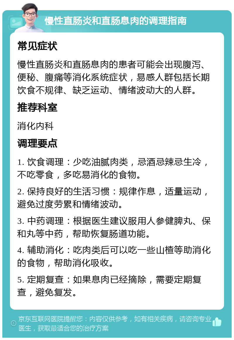 慢性直肠炎和直肠息肉的调理指南 常见症状 慢性直肠炎和直肠息肉的患者可能会出现腹泻、便秘、腹痛等消化系统症状，易感人群包括长期饮食不规律、缺乏运动、情绪波动大的人群。 推荐科室 消化内科 调理要点 1. 饮食调理：少吃油腻肉类，忌酒忌辣忌生冷，不吃零食，多吃易消化的食物。 2. 保持良好的生活习惯：规律作息，适量运动，避免过度劳累和情绪波动。 3. 中药调理：根据医生建议服用人参健脾丸、保和丸等中药，帮助恢复肠道功能。 4. 辅助消化：吃肉类后可以吃一些山楂等助消化的食物，帮助消化吸收。 5. 定期复查：如果息肉已经摘除，需要定期复查，避免复发。