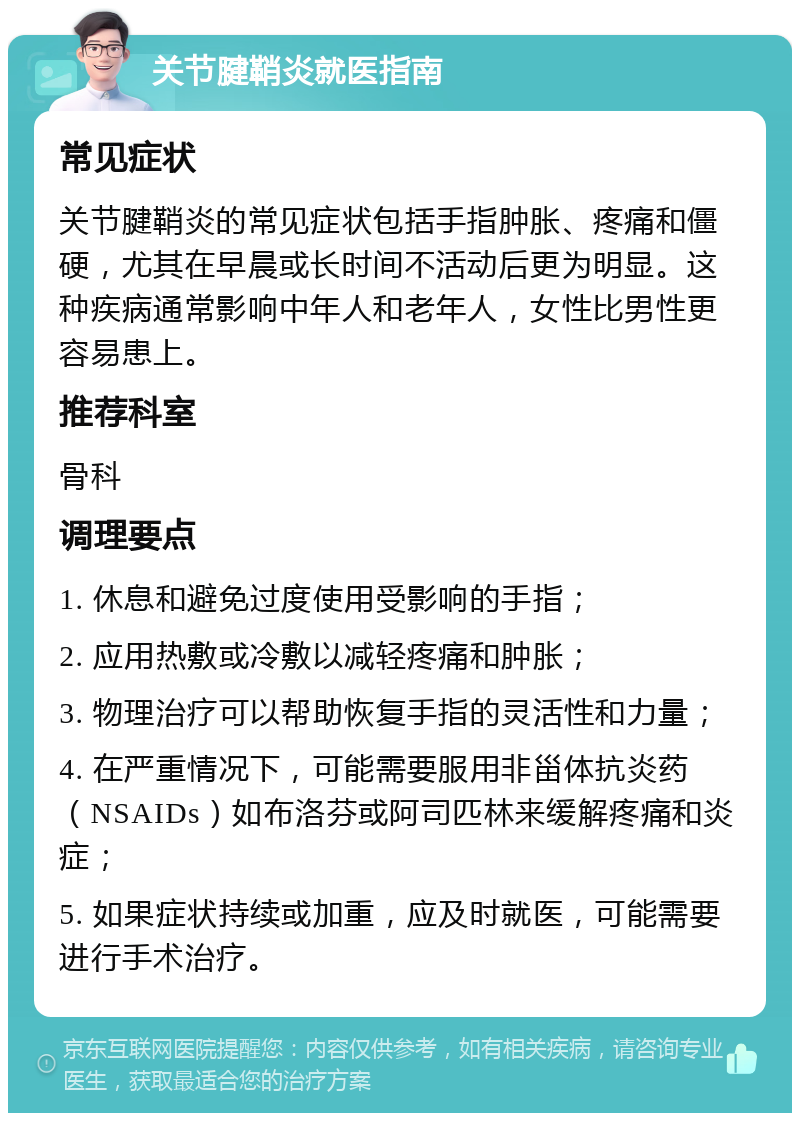 关节腱鞘炎就医指南 常见症状 关节腱鞘炎的常见症状包括手指肿胀、疼痛和僵硬，尤其在早晨或长时间不活动后更为明显。这种疾病通常影响中年人和老年人，女性比男性更容易患上。 推荐科室 骨科 调理要点 1. 休息和避免过度使用受影响的手指； 2. 应用热敷或冷敷以减轻疼痛和肿胀； 3. 物理治疗可以帮助恢复手指的灵活性和力量； 4. 在严重情况下，可能需要服用非甾体抗炎药（NSAIDs）如布洛芬或阿司匹林来缓解疼痛和炎症； 5. 如果症状持续或加重，应及时就医，可能需要进行手术治疗。