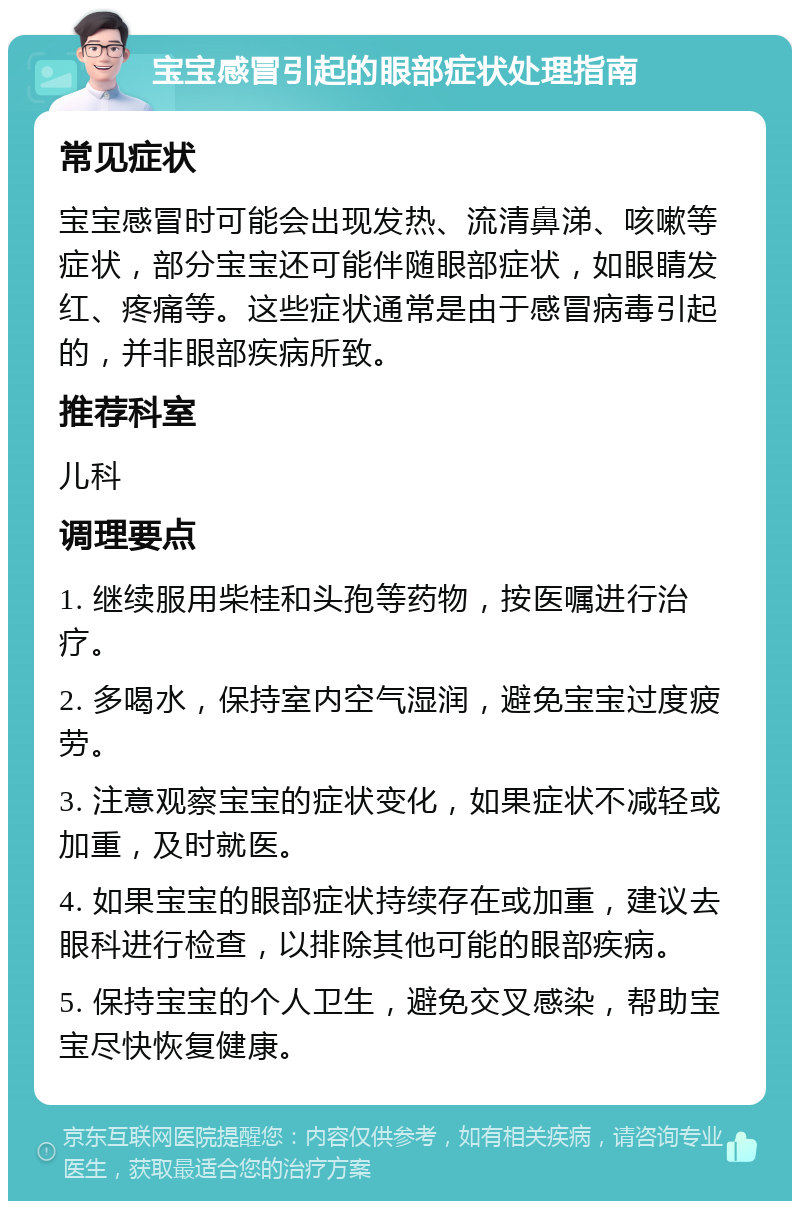 宝宝感冒引起的眼部症状处理指南 常见症状 宝宝感冒时可能会出现发热、流清鼻涕、咳嗽等症状，部分宝宝还可能伴随眼部症状，如眼睛发红、疼痛等。这些症状通常是由于感冒病毒引起的，并非眼部疾病所致。 推荐科室 儿科 调理要点 1. 继续服用柴桂和头孢等药物，按医嘱进行治疗。 2. 多喝水，保持室内空气湿润，避免宝宝过度疲劳。 3. 注意观察宝宝的症状变化，如果症状不减轻或加重，及时就医。 4. 如果宝宝的眼部症状持续存在或加重，建议去眼科进行检查，以排除其他可能的眼部疾病。 5. 保持宝宝的个人卫生，避免交叉感染，帮助宝宝尽快恢复健康。