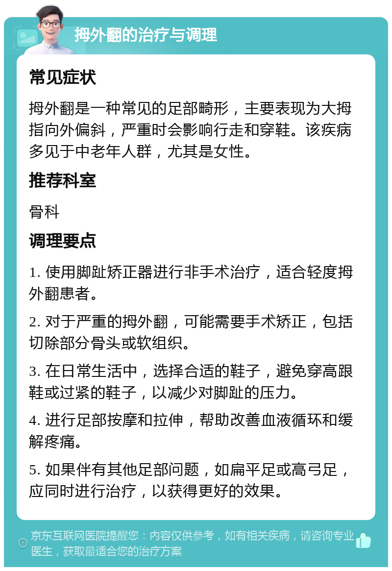 拇外翻的治疗与调理 常见症状 拇外翻是一种常见的足部畸形，主要表现为大拇指向外偏斜，严重时会影响行走和穿鞋。该疾病多见于中老年人群，尤其是女性。 推荐科室 骨科 调理要点 1. 使用脚趾矫正器进行非手术治疗，适合轻度拇外翻患者。 2. 对于严重的拇外翻，可能需要手术矫正，包括切除部分骨头或软组织。 3. 在日常生活中，选择合适的鞋子，避免穿高跟鞋或过紧的鞋子，以减少对脚趾的压力。 4. 进行足部按摩和拉伸，帮助改善血液循环和缓解疼痛。 5. 如果伴有其他足部问题，如扁平足或高弓足，应同时进行治疗，以获得更好的效果。