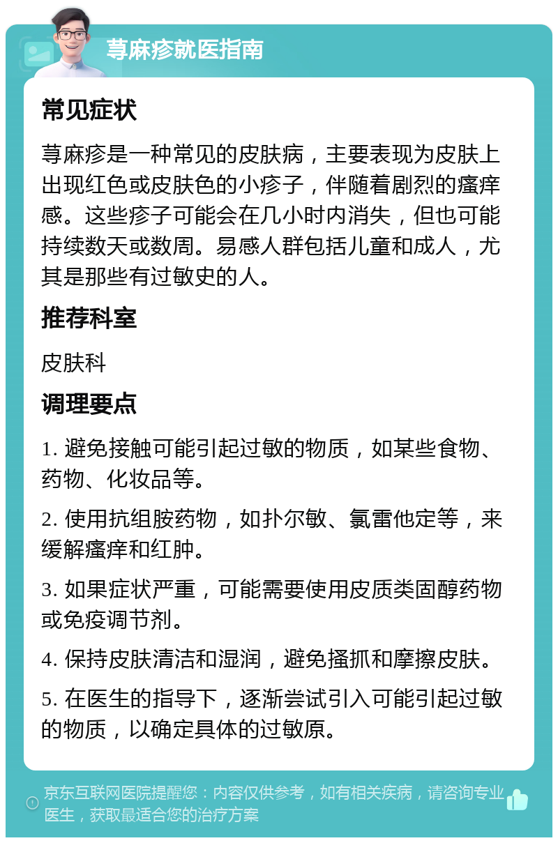 荨麻疹就医指南 常见症状 荨麻疹是一种常见的皮肤病，主要表现为皮肤上出现红色或皮肤色的小疹子，伴随着剧烈的瘙痒感。这些疹子可能会在几小时内消失，但也可能持续数天或数周。易感人群包括儿童和成人，尤其是那些有过敏史的人。 推荐科室 皮肤科 调理要点 1. 避免接触可能引起过敏的物质，如某些食物、药物、化妆品等。 2. 使用抗组胺药物，如扑尔敏、氯雷他定等，来缓解瘙痒和红肿。 3. 如果症状严重，可能需要使用皮质类固醇药物或免疫调节剂。 4. 保持皮肤清洁和湿润，避免搔抓和摩擦皮肤。 5. 在医生的指导下，逐渐尝试引入可能引起过敏的物质，以确定具体的过敏原。