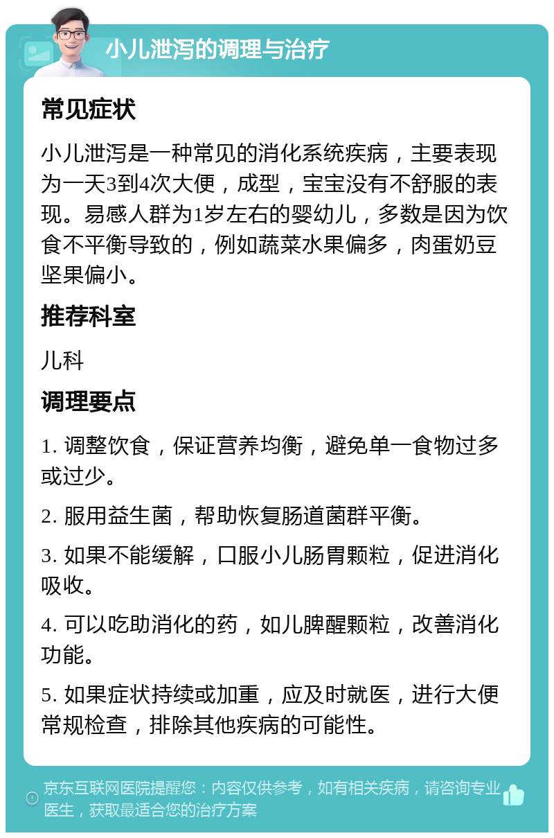 小儿泄泻的调理与治疗 常见症状 小儿泄泻是一种常见的消化系统疾病，主要表现为一天3到4次大便，成型，宝宝没有不舒服的表现。易感人群为1岁左右的婴幼儿，多数是因为饮食不平衡导致的，例如蔬菜水果偏多，肉蛋奶豆坚果偏小。 推荐科室 儿科 调理要点 1. 调整饮食，保证营养均衡，避免单一食物过多或过少。 2. 服用益生菌，帮助恢复肠道菌群平衡。 3. 如果不能缓解，口服小儿肠胃颗粒，促进消化吸收。 4. 可以吃助消化的药，如儿脾醒颗粒，改善消化功能。 5. 如果症状持续或加重，应及时就医，进行大便常规检查，排除其他疾病的可能性。