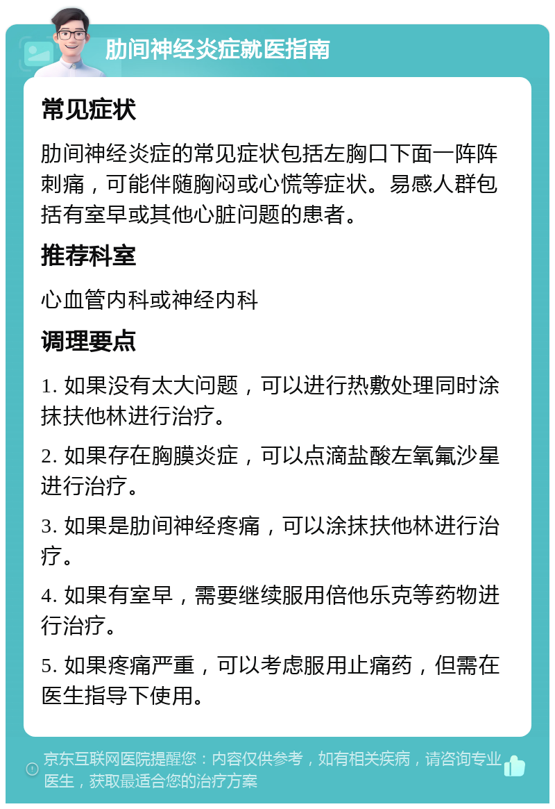 肋间神经炎症就医指南 常见症状 肋间神经炎症的常见症状包括左胸口下面一阵阵刺痛，可能伴随胸闷或心慌等症状。易感人群包括有室早或其他心脏问题的患者。 推荐科室 心血管内科或神经内科 调理要点 1. 如果没有太大问题，可以进行热敷处理同时涂抹扶他林进行治疗。 2. 如果存在胸膜炎症，可以点滴盐酸左氧氟沙星进行治疗。 3. 如果是肋间神经疼痛，可以涂抹扶他林进行治疗。 4. 如果有室早，需要继续服用倍他乐克等药物进行治疗。 5. 如果疼痛严重，可以考虑服用止痛药，但需在医生指导下使用。