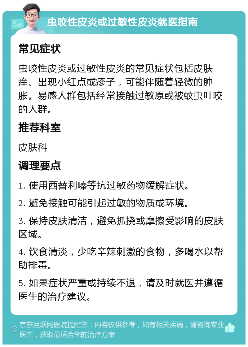 虫咬性皮炎或过敏性皮炎就医指南 常见症状 虫咬性皮炎或过敏性皮炎的常见症状包括皮肤痒、出现小红点或疹子，可能伴随着轻微的肿胀。易感人群包括经常接触过敏原或被蚊虫叮咬的人群。 推荐科室 皮肤科 调理要点 1. 使用西替利嗪等抗过敏药物缓解症状。 2. 避免接触可能引起过敏的物质或环境。 3. 保持皮肤清洁，避免抓挠或摩擦受影响的皮肤区域。 4. 饮食清淡，少吃辛辣刺激的食物，多喝水以帮助排毒。 5. 如果症状严重或持续不退，请及时就医并遵循医生的治疗建议。