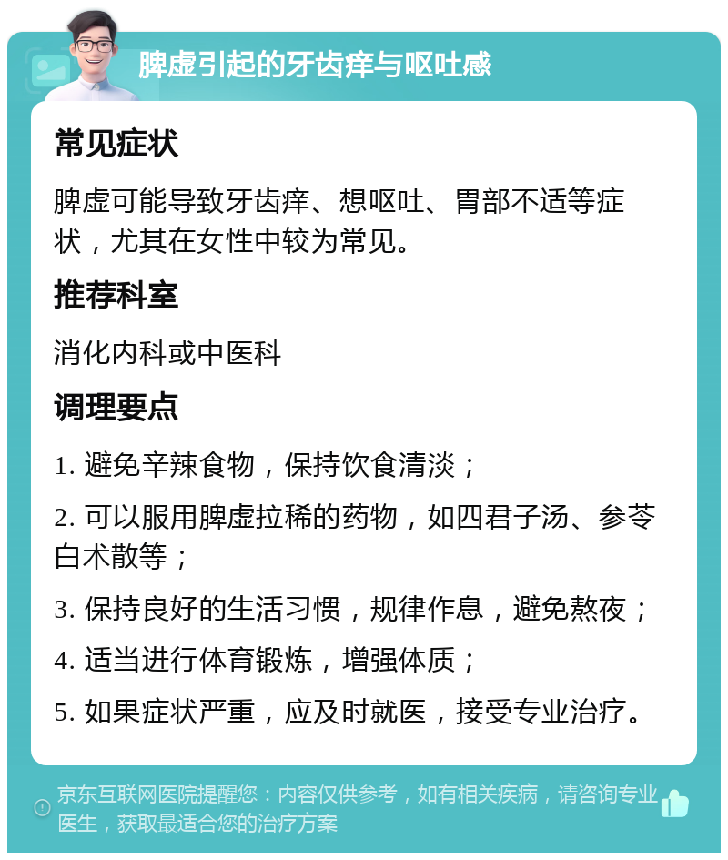 脾虚引起的牙齿痒与呕吐感 常见症状 脾虚可能导致牙齿痒、想呕吐、胃部不适等症状，尤其在女性中较为常见。 推荐科室 消化内科或中医科 调理要点 1. 避免辛辣食物，保持饮食清淡； 2. 可以服用脾虚拉稀的药物，如四君子汤、参苓白术散等； 3. 保持良好的生活习惯，规律作息，避免熬夜； 4. 适当进行体育锻炼，增强体质； 5. 如果症状严重，应及时就医，接受专业治疗。