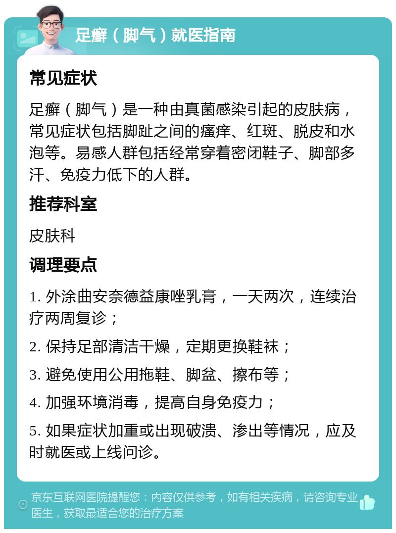 足癣（脚气）就医指南 常见症状 足癣（脚气）是一种由真菌感染引起的皮肤病，常见症状包括脚趾之间的瘙痒、红斑、脱皮和水泡等。易感人群包括经常穿着密闭鞋子、脚部多汗、免疫力低下的人群。 推荐科室 皮肤科 调理要点 1. 外涂曲安奈德益康唑乳膏，一天两次，连续治疗两周复诊； 2. 保持足部清洁干燥，定期更换鞋袜； 3. 避免使用公用拖鞋、脚盆、擦布等； 4. 加强环境消毒，提高自身免疫力； 5. 如果症状加重或出现破溃、渗出等情况，应及时就医或上线问诊。