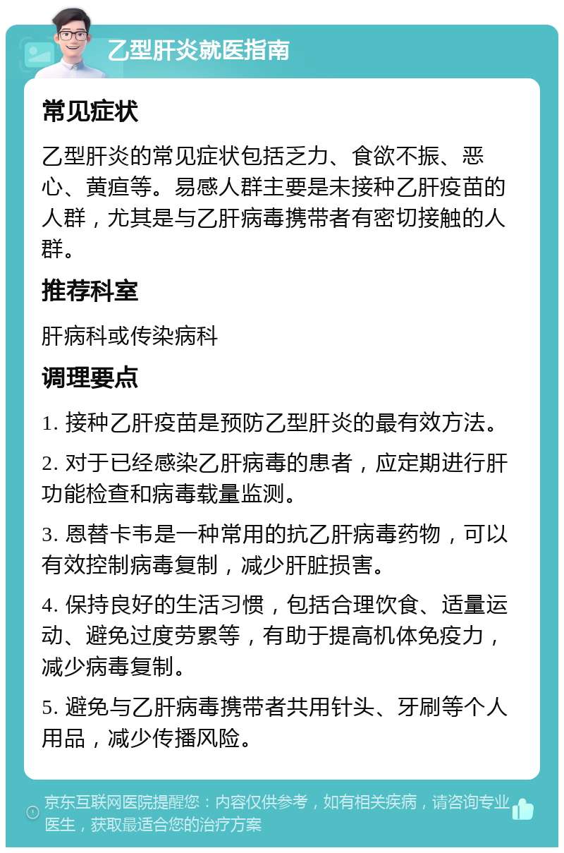 乙型肝炎就医指南 常见症状 乙型肝炎的常见症状包括乏力、食欲不振、恶心、黄疸等。易感人群主要是未接种乙肝疫苗的人群，尤其是与乙肝病毒携带者有密切接触的人群。 推荐科室 肝病科或传染病科 调理要点 1. 接种乙肝疫苗是预防乙型肝炎的最有效方法。 2. 对于已经感染乙肝病毒的患者，应定期进行肝功能检查和病毒载量监测。 3. 恩替卡韦是一种常用的抗乙肝病毒药物，可以有效控制病毒复制，减少肝脏损害。 4. 保持良好的生活习惯，包括合理饮食、适量运动、避免过度劳累等，有助于提高机体免疫力，减少病毒复制。 5. 避免与乙肝病毒携带者共用针头、牙刷等个人用品，减少传播风险。