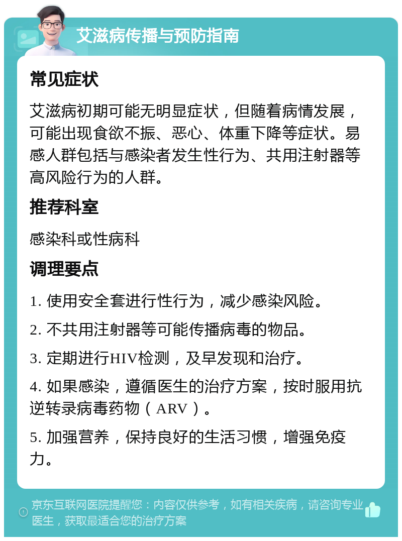 艾滋病传播与预防指南 常见症状 艾滋病初期可能无明显症状，但随着病情发展，可能出现食欲不振、恶心、体重下降等症状。易感人群包括与感染者发生性行为、共用注射器等高风险行为的人群。 推荐科室 感染科或性病科 调理要点 1. 使用安全套进行性行为，减少感染风险。 2. 不共用注射器等可能传播病毒的物品。 3. 定期进行HIV检测，及早发现和治疗。 4. 如果感染，遵循医生的治疗方案，按时服用抗逆转录病毒药物（ARV）。 5. 加强营养，保持良好的生活习惯，增强免疫力。