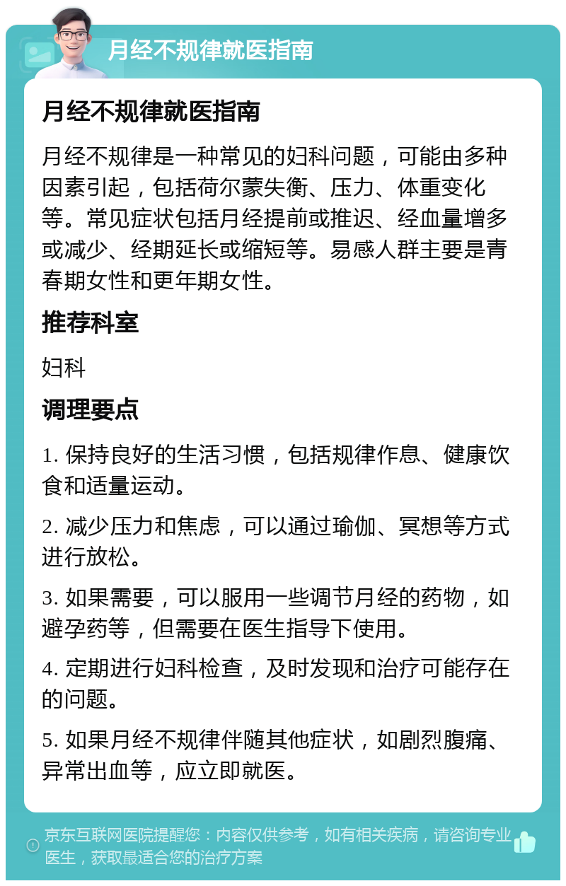 月经不规律就医指南 月经不规律就医指南 月经不规律是一种常见的妇科问题，可能由多种因素引起，包括荷尔蒙失衡、压力、体重变化等。常见症状包括月经提前或推迟、经血量增多或减少、经期延长或缩短等。易感人群主要是青春期女性和更年期女性。 推荐科室 妇科 调理要点 1. 保持良好的生活习惯，包括规律作息、健康饮食和适量运动。 2. 减少压力和焦虑，可以通过瑜伽、冥想等方式进行放松。 3. 如果需要，可以服用一些调节月经的药物，如避孕药等，但需要在医生指导下使用。 4. 定期进行妇科检查，及时发现和治疗可能存在的问题。 5. 如果月经不规律伴随其他症状，如剧烈腹痛、异常出血等，应立即就医。