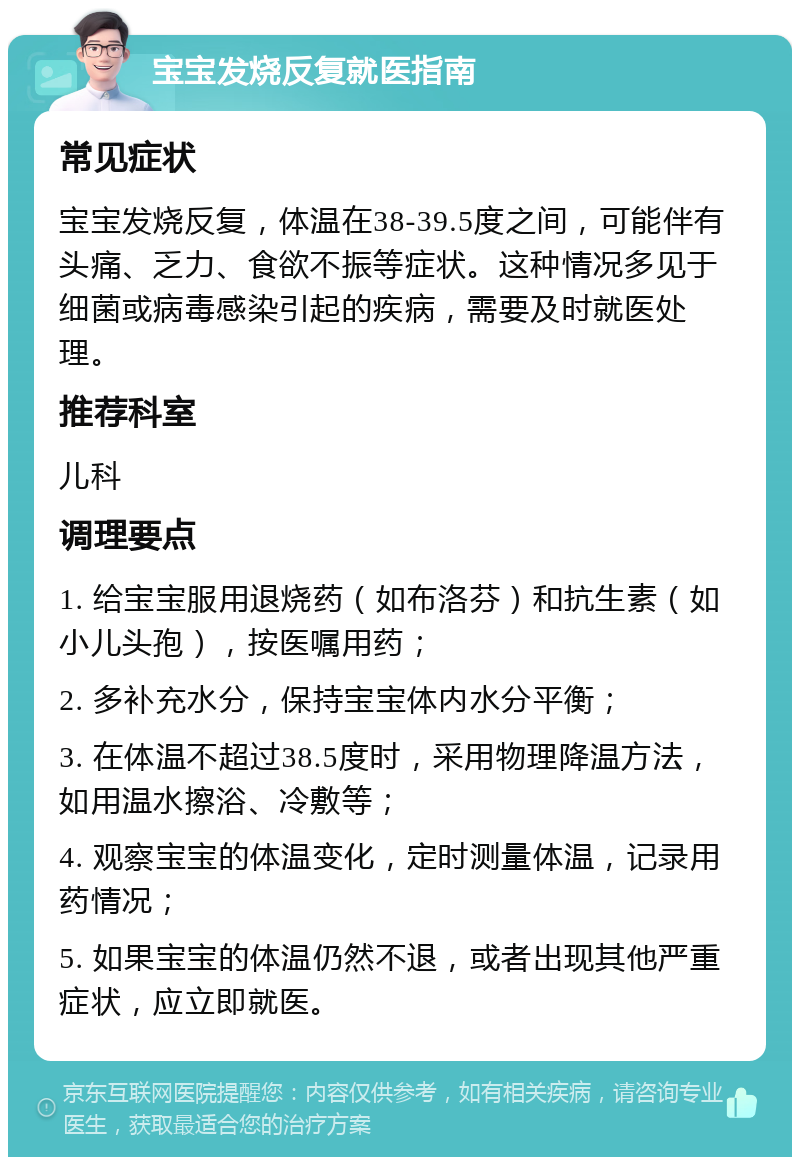 宝宝发烧反复就医指南 常见症状 宝宝发烧反复，体温在38-39.5度之间，可能伴有头痛、乏力、食欲不振等症状。这种情况多见于细菌或病毒感染引起的疾病，需要及时就医处理。 推荐科室 儿科 调理要点 1. 给宝宝服用退烧药（如布洛芬）和抗生素（如小儿头孢），按医嘱用药； 2. 多补充水分，保持宝宝体内水分平衡； 3. 在体温不超过38.5度时，采用物理降温方法，如用温水擦浴、冷敷等； 4. 观察宝宝的体温变化，定时测量体温，记录用药情况； 5. 如果宝宝的体温仍然不退，或者出现其他严重症状，应立即就医。