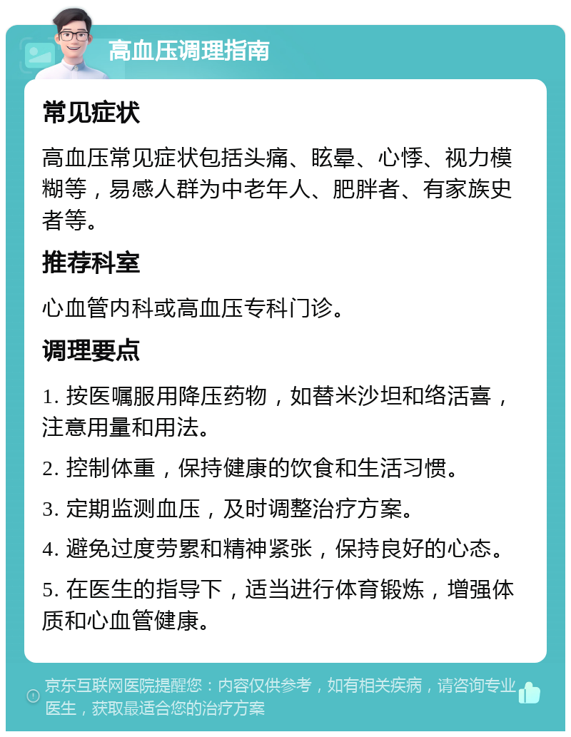 高血压调理指南 常见症状 高血压常见症状包括头痛、眩晕、心悸、视力模糊等，易感人群为中老年人、肥胖者、有家族史者等。 推荐科室 心血管内科或高血压专科门诊。 调理要点 1. 按医嘱服用降压药物，如替米沙坦和络活喜，注意用量和用法。 2. 控制体重，保持健康的饮食和生活习惯。 3. 定期监测血压，及时调整治疗方案。 4. 避免过度劳累和精神紧张，保持良好的心态。 5. 在医生的指导下，适当进行体育锻炼，增强体质和心血管健康。