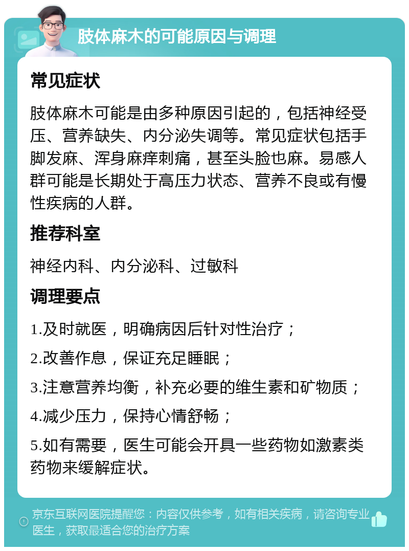 肢体麻木的可能原因与调理 常见症状 肢体麻木可能是由多种原因引起的，包括神经受压、营养缺失、内分泌失调等。常见症状包括手脚发麻、浑身麻痒刺痛，甚至头脸也麻。易感人群可能是长期处于高压力状态、营养不良或有慢性疾病的人群。 推荐科室 神经内科、内分泌科、过敏科 调理要点 1.及时就医，明确病因后针对性治疗； 2.改善作息，保证充足睡眠； 3.注意营养均衡，补充必要的维生素和矿物质； 4.减少压力，保持心情舒畅； 5.如有需要，医生可能会开具一些药物如激素类药物来缓解症状。