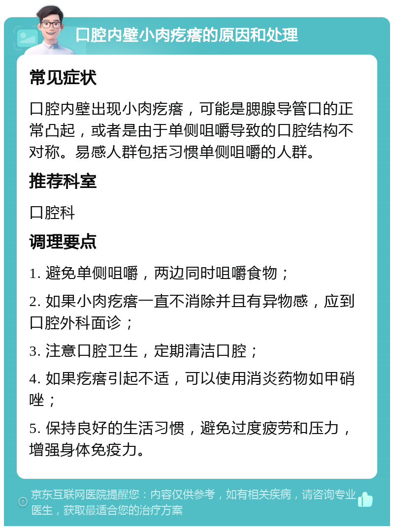 口腔内壁小肉疙瘩的原因和处理 常见症状 口腔内壁出现小肉疙瘩，可能是腮腺导管口的正常凸起，或者是由于单侧咀嚼导致的口腔结构不对称。易感人群包括习惯单侧咀嚼的人群。 推荐科室 口腔科 调理要点 1. 避免单侧咀嚼，两边同时咀嚼食物； 2. 如果小肉疙瘩一直不消除并且有异物感，应到口腔外科面诊； 3. 注意口腔卫生，定期清洁口腔； 4. 如果疙瘩引起不适，可以使用消炎药物如甲硝唑； 5. 保持良好的生活习惯，避免过度疲劳和压力，增强身体免疫力。