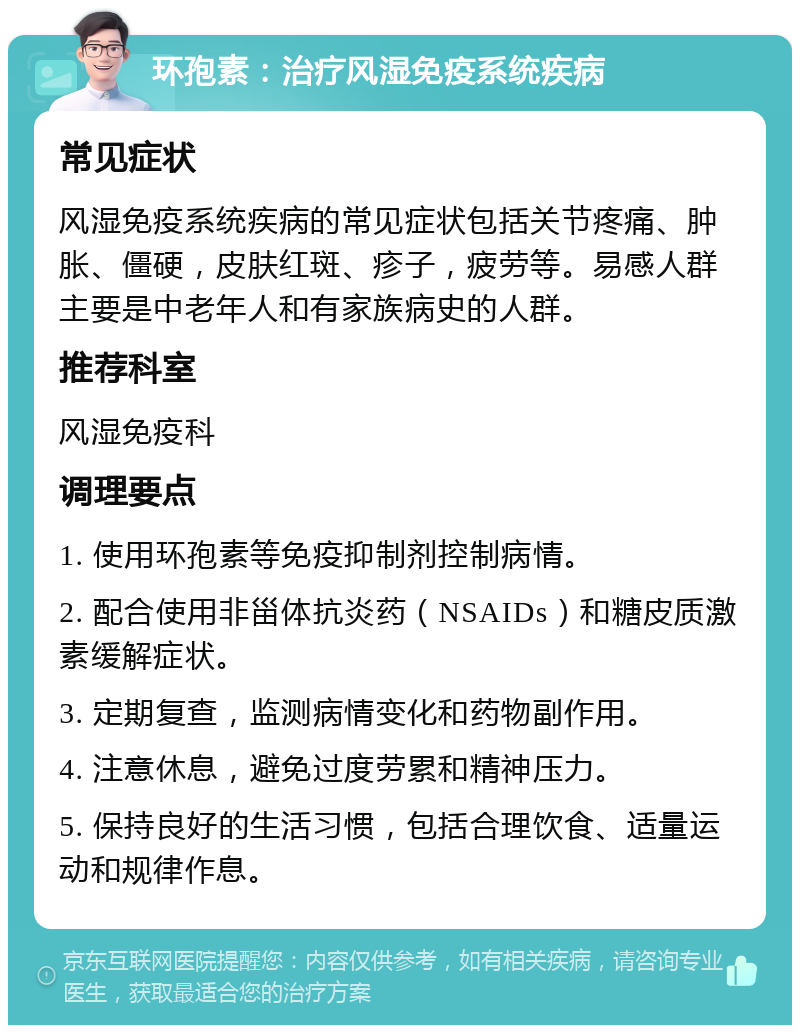 环孢素：治疗风湿免疫系统疾病 常见症状 风湿免疫系统疾病的常见症状包括关节疼痛、肿胀、僵硬，皮肤红斑、疹子，疲劳等。易感人群主要是中老年人和有家族病史的人群。 推荐科室 风湿免疫科 调理要点 1. 使用环孢素等免疫抑制剂控制病情。 2. 配合使用非甾体抗炎药（NSAIDs）和糖皮质激素缓解症状。 3. 定期复查，监测病情变化和药物副作用。 4. 注意休息，避免过度劳累和精神压力。 5. 保持良好的生活习惯，包括合理饮食、适量运动和规律作息。