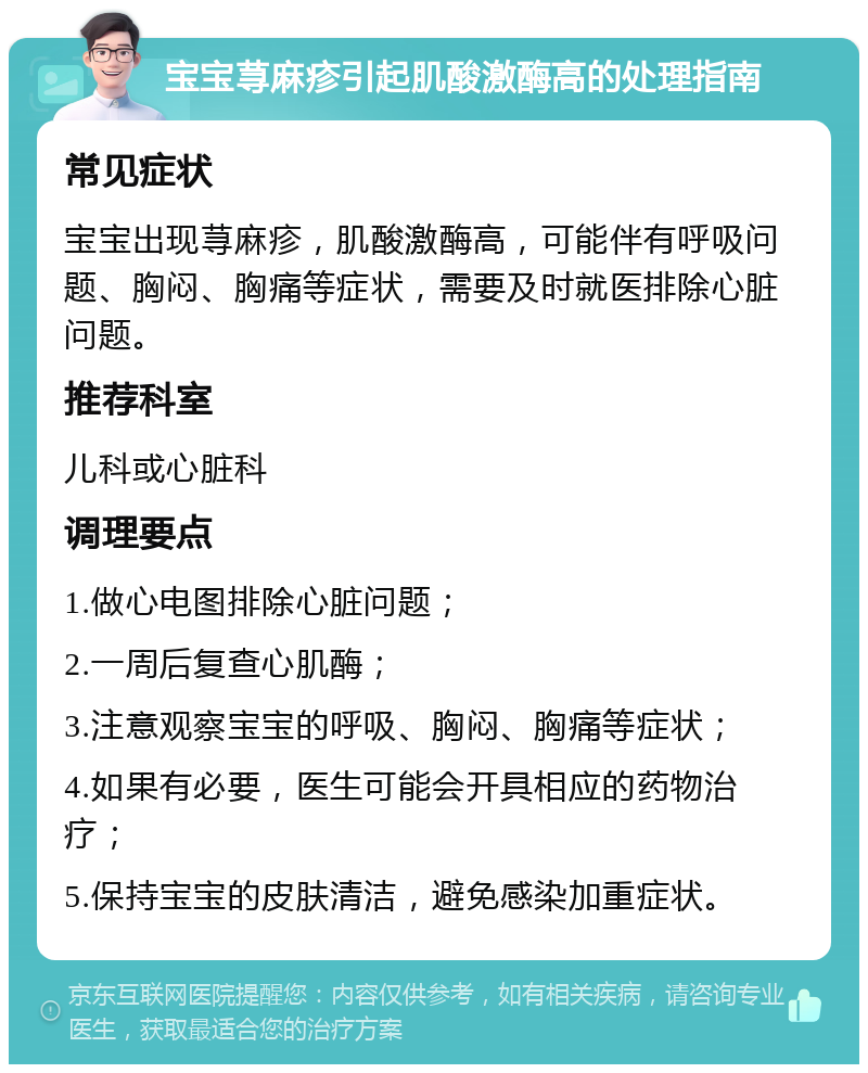 宝宝荨麻疹引起肌酸激酶高的处理指南 常见症状 宝宝出现荨麻疹，肌酸激酶高，可能伴有呼吸问题、胸闷、胸痛等症状，需要及时就医排除心脏问题。 推荐科室 儿科或心脏科 调理要点 1.做心电图排除心脏问题； 2.一周后复查心肌酶； 3.注意观察宝宝的呼吸、胸闷、胸痛等症状； 4.如果有必要，医生可能会开具相应的药物治疗； 5.保持宝宝的皮肤清洁，避免感染加重症状。