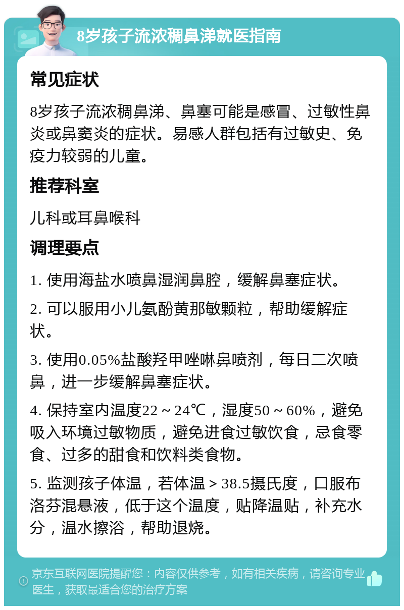 8岁孩子流浓稠鼻涕就医指南 常见症状 8岁孩子流浓稠鼻涕、鼻塞可能是感冒、过敏性鼻炎或鼻窦炎的症状。易感人群包括有过敏史、免疫力较弱的儿童。 推荐科室 儿科或耳鼻喉科 调理要点 1. 使用海盐水喷鼻湿润鼻腔，缓解鼻塞症状。 2. 可以服用小儿氨酚黄那敏颗粒，帮助缓解症状。 3. 使用0.05%盐酸羟甲唑啉鼻喷剂，每日二次喷鼻，进一步缓解鼻塞症状。 4. 保持室内温度22～24℃，湿度50～60%，避免吸入环境过敏物质，避免进食过敏饮食，忌食零食、过多的甜食和饮料类食物。 5. 监测孩子体温，若体温＞38.5摄氏度，口服布洛芬混悬液，低于这个温度，贴降温贴，补充水分，温水擦浴，帮助退烧。