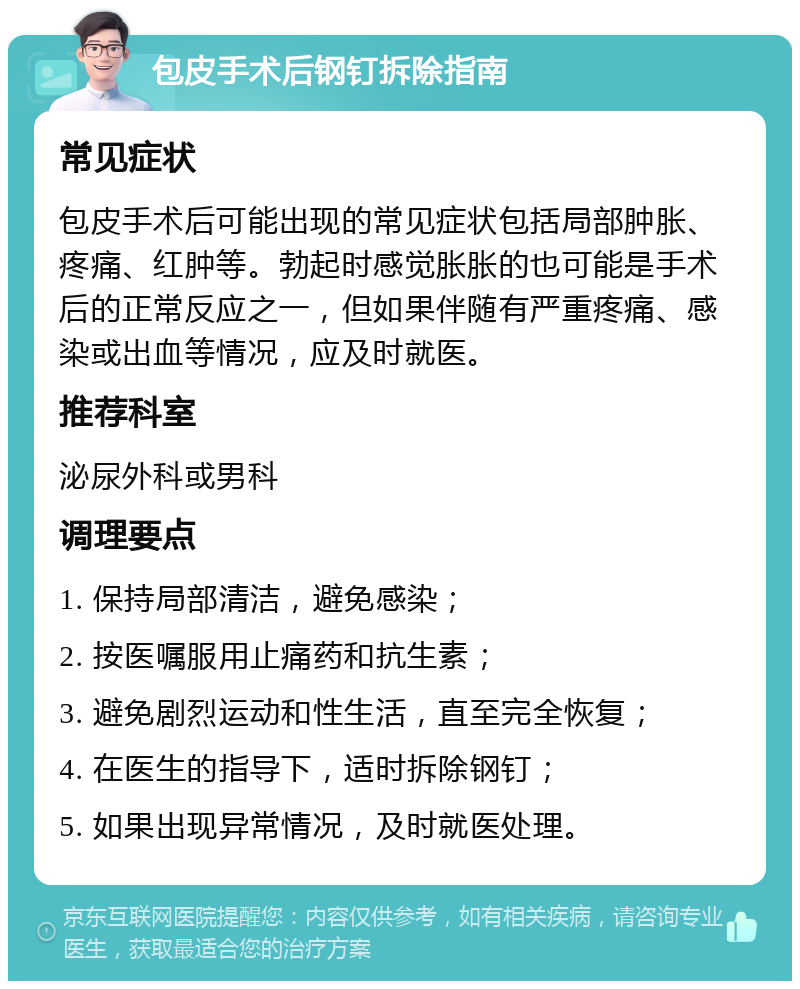 包皮手术后钢钉拆除指南 常见症状 包皮手术后可能出现的常见症状包括局部肿胀、疼痛、红肿等。勃起时感觉胀胀的也可能是手术后的正常反应之一，但如果伴随有严重疼痛、感染或出血等情况，应及时就医。 推荐科室 泌尿外科或男科 调理要点 1. 保持局部清洁，避免感染； 2. 按医嘱服用止痛药和抗生素； 3. 避免剧烈运动和性生活，直至完全恢复； 4. 在医生的指导下，适时拆除钢钉； 5. 如果出现异常情况，及时就医处理。