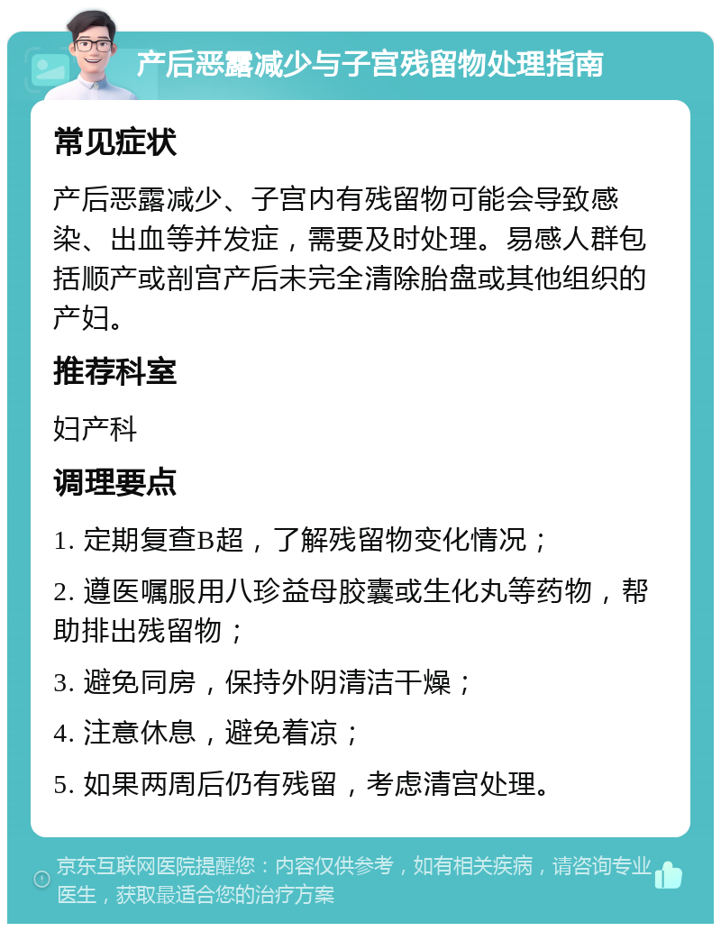 产后恶露减少与子宫残留物处理指南 常见症状 产后恶露减少、子宫内有残留物可能会导致感染、出血等并发症，需要及时处理。易感人群包括顺产或剖宫产后未完全清除胎盘或其他组织的产妇。 推荐科室 妇产科 调理要点 1. 定期复查B超，了解残留物变化情况； 2. 遵医嘱服用八珍益母胶囊或生化丸等药物，帮助排出残留物； 3. 避免同房，保持外阴清洁干燥； 4. 注意休息，避免着凉； 5. 如果两周后仍有残留，考虑清宫处理。