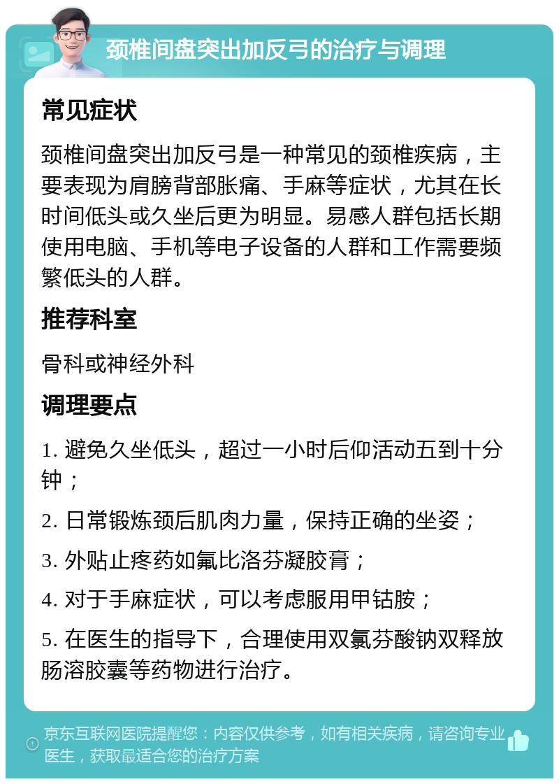 颈椎间盘突出加反弓的治疗与调理 常见症状 颈椎间盘突出加反弓是一种常见的颈椎疾病，主要表现为肩膀背部胀痛、手麻等症状，尤其在长时间低头或久坐后更为明显。易感人群包括长期使用电脑、手机等电子设备的人群和工作需要频繁低头的人群。 推荐科室 骨科或神经外科 调理要点 1. 避免久坐低头，超过一小时后仰活动五到十分钟； 2. 日常锻炼颈后肌肉力量，保持正确的坐姿； 3. 外贴止疼药如氟比洛芬凝胶膏； 4. 对于手麻症状，可以考虑服用甲钴胺； 5. 在医生的指导下，合理使用双氯芬酸钠双释放肠溶胶囊等药物进行治疗。