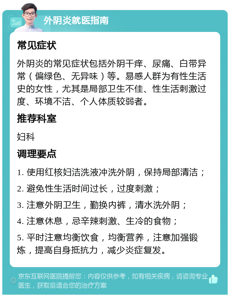 外阴炎就医指南 常见症状 外阴炎的常见症状包括外阴干痒、尿痛、白带异常（偏绿色、无异味）等。易感人群为有性生活史的女性，尤其是局部卫生不佳、性生活刺激过度、环境不洁、个人体质较弱者。 推荐科室 妇科 调理要点 1. 使用红核妇洁洗液冲洗外阴，保持局部清洁； 2. 避免性生活时间过长，过度刺激； 3. 注意外阴卫生，勤换内裤，清水洗外阴； 4. 注意休息，忌辛辣刺激、生冷的食物； 5. 平时注意均衡饮食，均衡营养，注意加强锻炼，提高自身抵抗力，减少炎症复发。