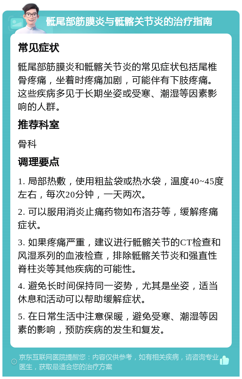 骶尾部筋膜炎与骶髂关节炎的治疗指南 常见症状 骶尾部筋膜炎和骶髂关节炎的常见症状包括尾椎骨疼痛，坐着时疼痛加剧，可能伴有下肢疼痛。这些疾病多见于长期坐姿或受寒、潮湿等因素影响的人群。 推荐科室 骨科 调理要点 1. 局部热敷，使用粗盐袋或热水袋，温度40~45度左右，每次20分钟，一天两次。 2. 可以服用消炎止痛药物如布洛芬等，缓解疼痛症状。 3. 如果疼痛严重，建议进行骶髂关节的CT检查和风湿系列的血液检查，排除骶髂关节炎和强直性脊柱炎等其他疾病的可能性。 4. 避免长时间保持同一姿势，尤其是坐姿，适当休息和活动可以帮助缓解症状。 5. 在日常生活中注意保暖，避免受寒、潮湿等因素的影响，预防疾病的发生和复发。