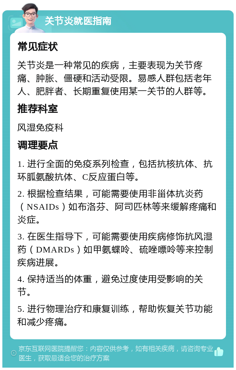 关节炎就医指南 常见症状 关节炎是一种常见的疾病，主要表现为关节疼痛、肿胀、僵硬和活动受限。易感人群包括老年人、肥胖者、长期重复使用某一关节的人群等。 推荐科室 风湿免疫科 调理要点 1. 进行全面的免疫系列检查，包括抗核抗体、抗环胍氨酸抗体、C反应蛋白等。 2. 根据检查结果，可能需要使用非甾体抗炎药（NSAIDs）如布洛芬、阿司匹林等来缓解疼痛和炎症。 3. 在医生指导下，可能需要使用疾病修饰抗风湿药（DMARDs）如甲氨蝶呤、硫唑嘌呤等来控制疾病进展。 4. 保持适当的体重，避免过度使用受影响的关节。 5. 进行物理治疗和康复训练，帮助恢复关节功能和减少疼痛。