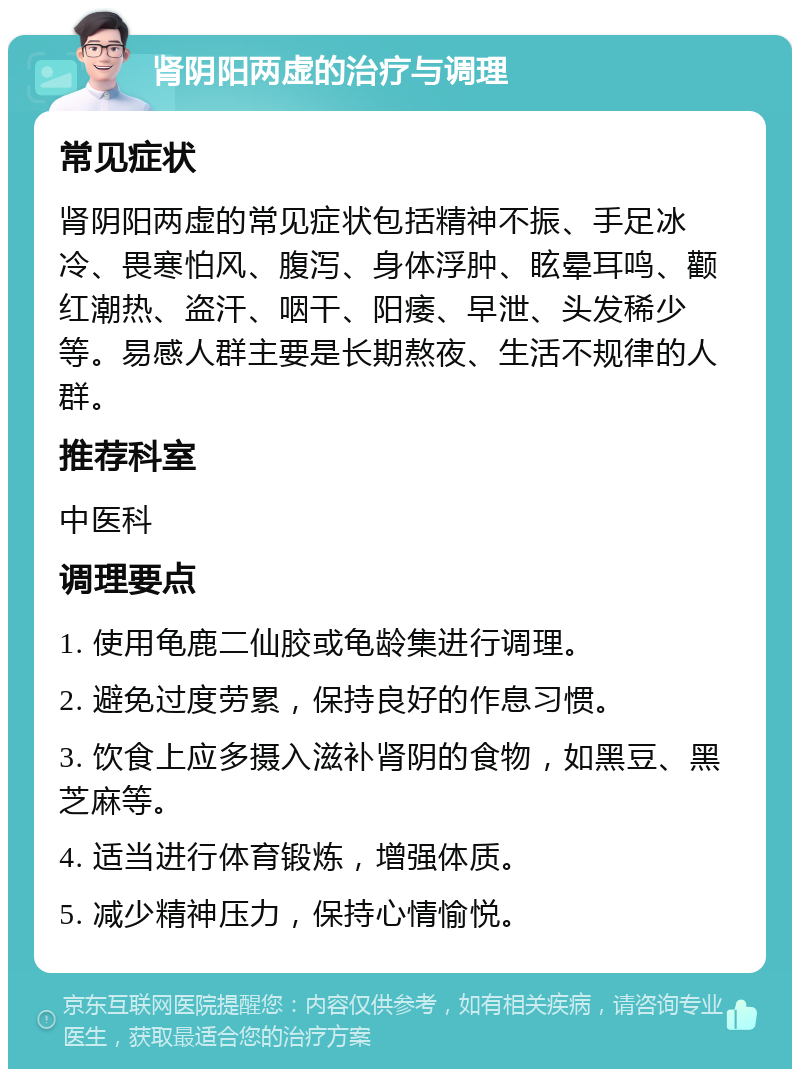 肾阴阳两虚的治疗与调理 常见症状 肾阴阳两虚的常见症状包括精神不振、手足冰冷、畏寒怕风、腹泻、身体浮肿、眩晕耳鸣、颧红潮热、盗汗、咽干、阳痿、早泄、头发稀少等。易感人群主要是长期熬夜、生活不规律的人群。 推荐科室 中医科 调理要点 1. 使用龟鹿二仙胶或龟龄集进行调理。 2. 避免过度劳累，保持良好的作息习惯。 3. 饮食上应多摄入滋补肾阴的食物，如黑豆、黑芝麻等。 4. 适当进行体育锻炼，增强体质。 5. 减少精神压力，保持心情愉悦。