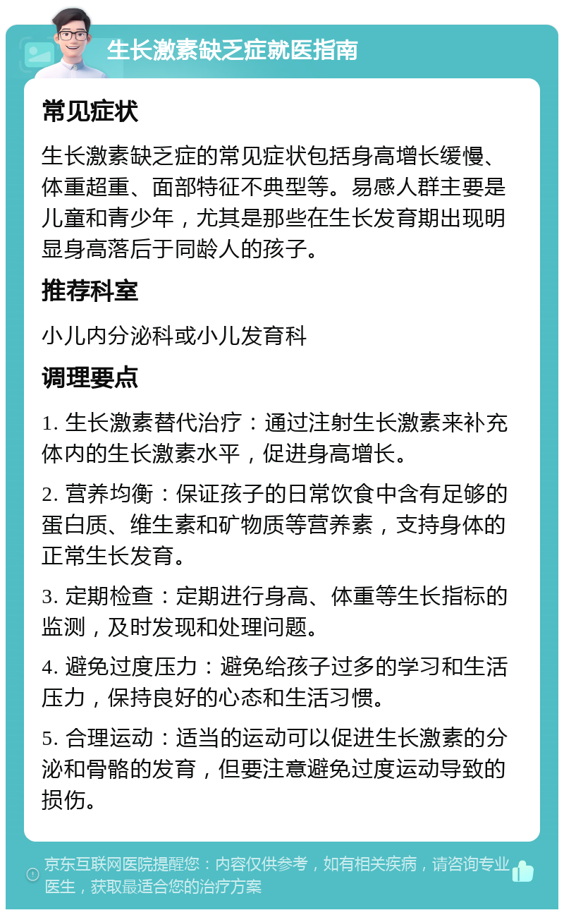 生长激素缺乏症就医指南 常见症状 生长激素缺乏症的常见症状包括身高增长缓慢、体重超重、面部特征不典型等。易感人群主要是儿童和青少年，尤其是那些在生长发育期出现明显身高落后于同龄人的孩子。 推荐科室 小儿内分泌科或小儿发育科 调理要点 1. 生长激素替代治疗：通过注射生长激素来补充体内的生长激素水平，促进身高增长。 2. 营养均衡：保证孩子的日常饮食中含有足够的蛋白质、维生素和矿物质等营养素，支持身体的正常生长发育。 3. 定期检查：定期进行身高、体重等生长指标的监测，及时发现和处理问题。 4. 避免过度压力：避免给孩子过多的学习和生活压力，保持良好的心态和生活习惯。 5. 合理运动：适当的运动可以促进生长激素的分泌和骨骼的发育，但要注意避免过度运动导致的损伤。