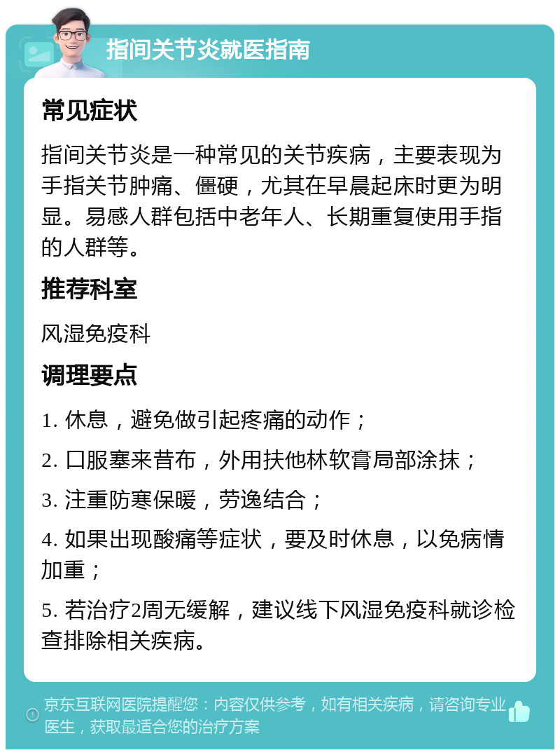 指间关节炎就医指南 常见症状 指间关节炎是一种常见的关节疾病，主要表现为手指关节肿痛、僵硬，尤其在早晨起床时更为明显。易感人群包括中老年人、长期重复使用手指的人群等。 推荐科室 风湿免疫科 调理要点 1. 休息，避免做引起疼痛的动作； 2. 口服塞来昔布，外用扶他林软膏局部涂抹； 3. 注重防寒保暖，劳逸结合； 4. 如果出现酸痛等症状，要及时休息，以免病情加重； 5. 若治疗2周无缓解，建议线下风湿免疫科就诊检查排除相关疾病。