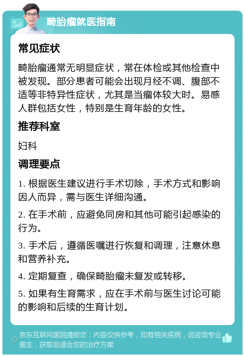 畸胎瘤就医指南 常见症状 畸胎瘤通常无明显症状，常在体检或其他检查中被发现。部分患者可能会出现月经不调、腹部不适等非特异性症状，尤其是当瘤体较大时。易感人群包括女性，特别是生育年龄的女性。 推荐科室 妇科 调理要点 1. 根据医生建议进行手术切除，手术方式和影响因人而异，需与医生详细沟通。 2. 在手术前，应避免同房和其他可能引起感染的行为。 3. 手术后，遵循医嘱进行恢复和调理，注意休息和营养补充。 4. 定期复查，确保畸胎瘤未复发或转移。 5. 如果有生育需求，应在手术前与医生讨论可能的影响和后续的生育计划。