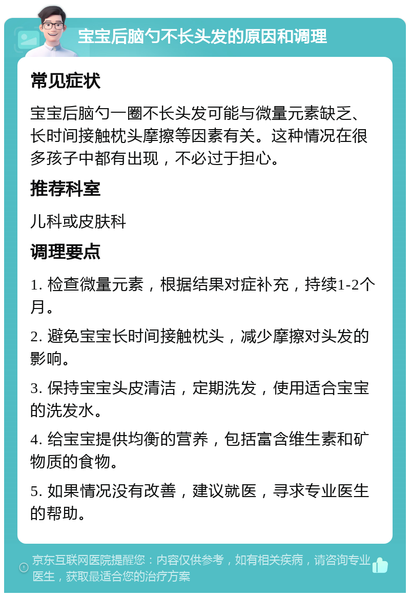 宝宝后脑勺不长头发的原因和调理 常见症状 宝宝后脑勺一圈不长头发可能与微量元素缺乏、长时间接触枕头摩擦等因素有关。这种情况在很多孩子中都有出现，不必过于担心。 推荐科室 儿科或皮肤科 调理要点 1. 检查微量元素，根据结果对症补充，持续1-2个月。 2. 避免宝宝长时间接触枕头，减少摩擦对头发的影响。 3. 保持宝宝头皮清洁，定期洗发，使用适合宝宝的洗发水。 4. 给宝宝提供均衡的营养，包括富含维生素和矿物质的食物。 5. 如果情况没有改善，建议就医，寻求专业医生的帮助。