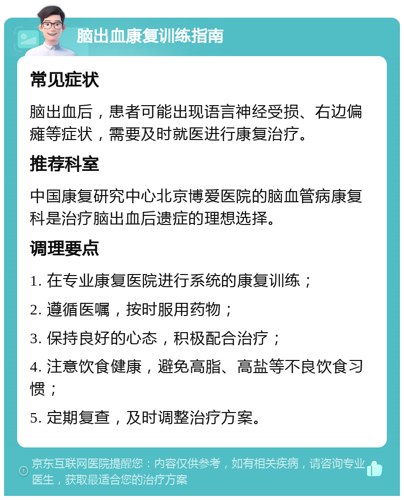 脑出血康复训练指南 常见症状 脑出血后，患者可能出现语言神经受损、右边偏瘫等症状，需要及时就医进行康复治疗。 推荐科室 中国康复研究中心北京博爱医院的脑血管病康复科是治疗脑出血后遗症的理想选择。 调理要点 1. 在专业康复医院进行系统的康复训练； 2. 遵循医嘱，按时服用药物； 3. 保持良好的心态，积极配合治疗； 4. 注意饮食健康，避免高脂、高盐等不良饮食习惯； 5. 定期复查，及时调整治疗方案。