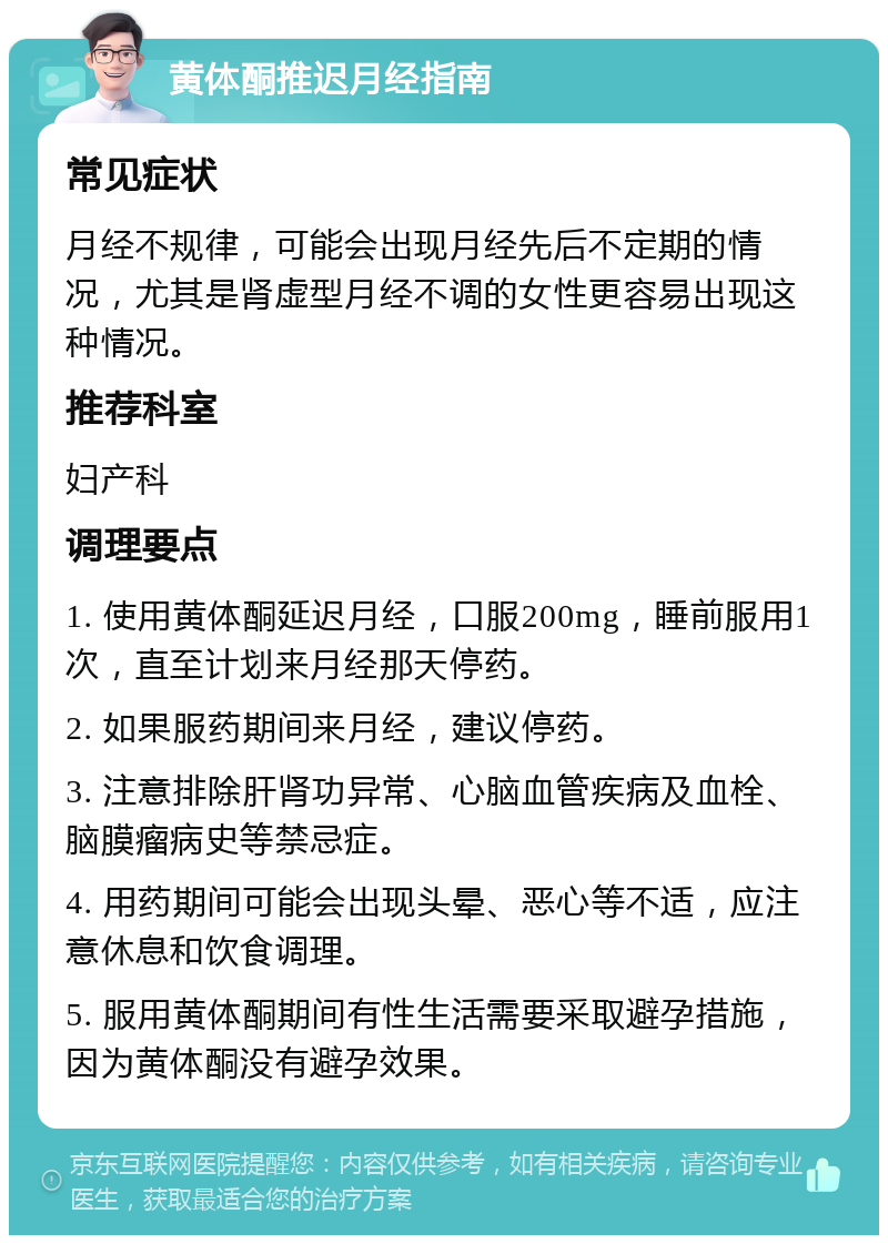 黄体酮推迟月经指南 常见症状 月经不规律，可能会出现月经先后不定期的情况，尤其是肾虚型月经不调的女性更容易出现这种情况。 推荐科室 妇产科 调理要点 1. 使用黄体酮延迟月经，口服200mg，睡前服用1次，直至计划来月经那天停药。 2. 如果服药期间来月经，建议停药。 3. 注意排除肝肾功异常、心脑血管疾病及血栓、脑膜瘤病史等禁忌症。 4. 用药期间可能会出现头晕、恶心等不适，应注意休息和饮食调理。 5. 服用黄体酮期间有性生活需要采取避孕措施，因为黄体酮没有避孕效果。