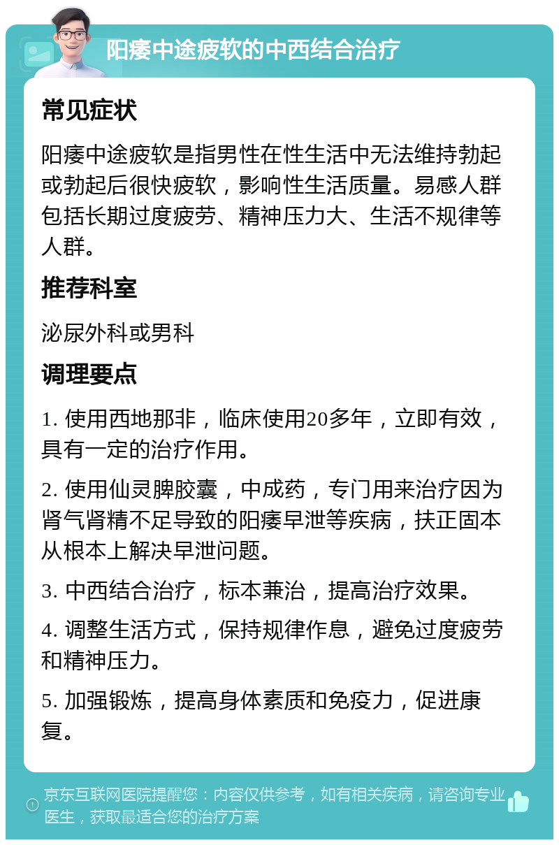 阳痿中途疲软的中西结合治疗 常见症状 阳痿中途疲软是指男性在性生活中无法维持勃起或勃起后很快疲软，影响性生活质量。易感人群包括长期过度疲劳、精神压力大、生活不规律等人群。 推荐科室 泌尿外科或男科 调理要点 1. 使用西地那非，临床使用20多年，立即有效，具有一定的治疗作用。 2. 使用仙灵脾胶囊，中成药，专门用来治疗因为肾气肾精不足导致的阳痿早泄等疾病，扶正固本从根本上解决早泄问题。 3. 中西结合治疗，标本兼治，提高治疗效果。 4. 调整生活方式，保持规律作息，避免过度疲劳和精神压力。 5. 加强锻炼，提高身体素质和免疫力，促进康复。