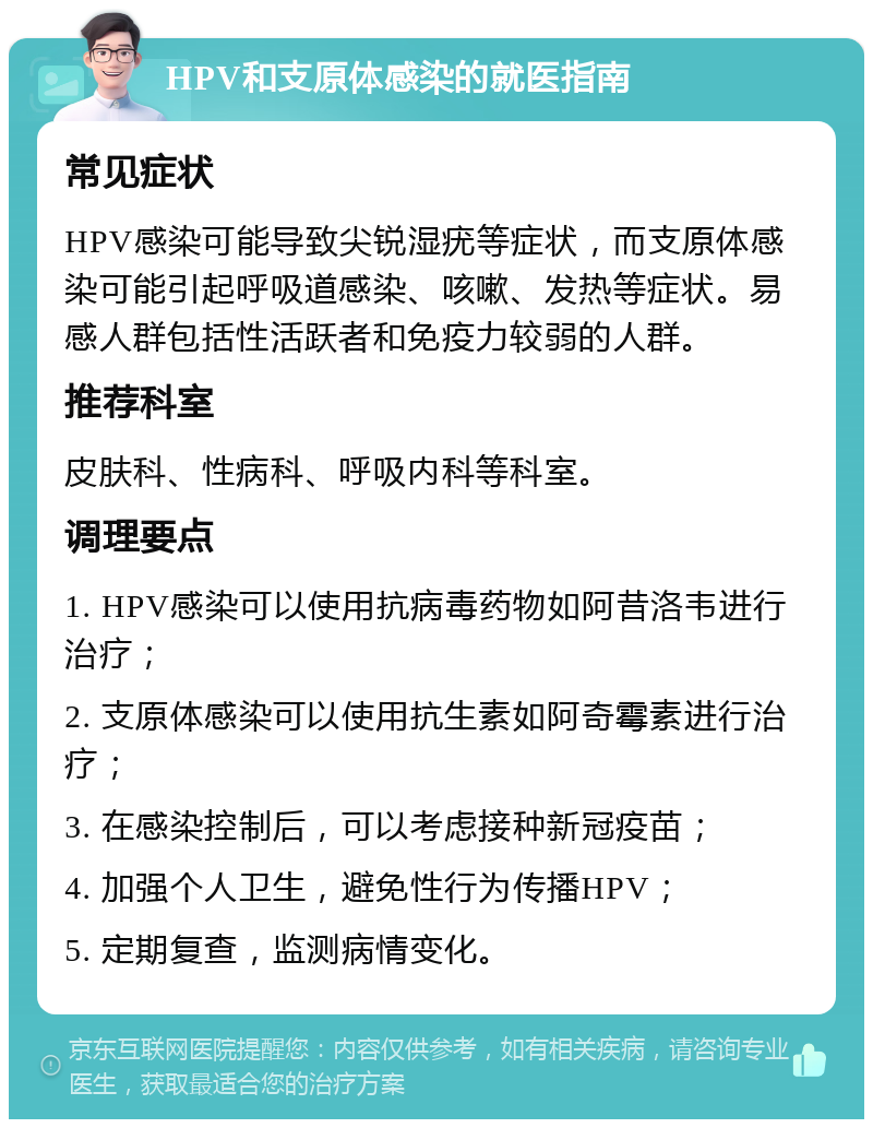 HPV和支原体感染的就医指南 常见症状 HPV感染可能导致尖锐湿疣等症状，而支原体感染可能引起呼吸道感染、咳嗽、发热等症状。易感人群包括性活跃者和免疫力较弱的人群。 推荐科室 皮肤科、性病科、呼吸内科等科室。 调理要点 1. HPV感染可以使用抗病毒药物如阿昔洛韦进行治疗； 2. 支原体感染可以使用抗生素如阿奇霉素进行治疗； 3. 在感染控制后，可以考虑接种新冠疫苗； 4. 加强个人卫生，避免性行为传播HPV； 5. 定期复查，监测病情变化。