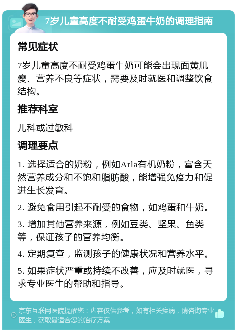 7岁儿童高度不耐受鸡蛋牛奶的调理指南 常见症状 7岁儿童高度不耐受鸡蛋牛奶可能会出现面黄肌瘦、营养不良等症状，需要及时就医和调整饮食结构。 推荐科室 儿科或过敏科 调理要点 1. 选择适合的奶粉，例如Arla有机奶粉，富含天然营养成分和不饱和脂肪酸，能增强免疫力和促进生长发育。 2. 避免食用引起不耐受的食物，如鸡蛋和牛奶。 3. 增加其他营养来源，例如豆类、坚果、鱼类等，保证孩子的营养均衡。 4. 定期复查，监测孩子的健康状况和营养水平。 5. 如果症状严重或持续不改善，应及时就医，寻求专业医生的帮助和指导。