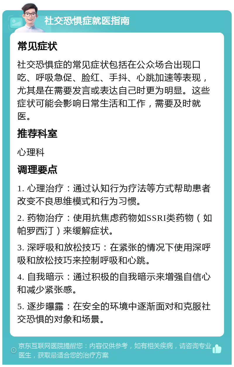 社交恐惧症就医指南 常见症状 社交恐惧症的常见症状包括在公众场合出现口吃、呼吸急促、脸红、手抖、心跳加速等表现，尤其是在需要发言或表达自己时更为明显。这些症状可能会影响日常生活和工作，需要及时就医。 推荐科室 心理科 调理要点 1. 心理治疗：通过认知行为疗法等方式帮助患者改变不良思维模式和行为习惯。 2. 药物治疗：使用抗焦虑药物如SSRI类药物（如帕罗西汀）来缓解症状。 3. 深呼吸和放松技巧：在紧张的情况下使用深呼吸和放松技巧来控制呼吸和心跳。 4. 自我暗示：通过积极的自我暗示来增强自信心和减少紧张感。 5. 逐步曝露：在安全的环境中逐渐面对和克服社交恐惧的对象和场景。