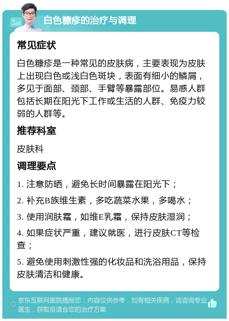 白色糠疹的治疗与调理 常见症状 白色糠疹是一种常见的皮肤病，主要表现为皮肤上出现白色或浅白色斑块，表面有细小的鳞屑，多见于面部、颈部、手臂等暴露部位。易感人群包括长期在阳光下工作或生活的人群、免疫力较弱的人群等。 推荐科室 皮肤科 调理要点 1. 注意防晒，避免长时间暴露在阳光下； 2. 补充B族维生素，多吃蔬菜水果，多喝水； 3. 使用润肤霜，如维E乳霜，保持皮肤湿润； 4. 如果症状严重，建议就医，进行皮肤CT等检查； 5. 避免使用刺激性强的化妆品和洗浴用品，保持皮肤清洁和健康。