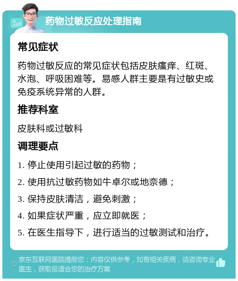 药物过敏反应处理指南 常见症状 药物过敏反应的常见症状包括皮肤瘙痒、红斑、水泡、呼吸困难等。易感人群主要是有过敏史或免疫系统异常的人群。 推荐科室 皮肤科或过敏科 调理要点 1. 停止使用引起过敏的药物； 2. 使用抗过敏药物如牛卓尔或地奈德； 3. 保持皮肤清洁，避免刺激； 4. 如果症状严重，应立即就医； 5. 在医生指导下，进行适当的过敏测试和治疗。