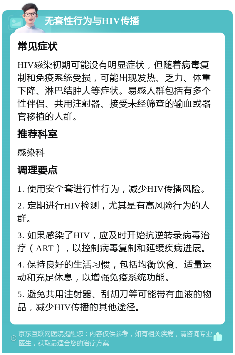 无套性行为与HIV传播 常见症状 HIV感染初期可能没有明显症状，但随着病毒复制和免疫系统受损，可能出现发热、乏力、体重下降、淋巴结肿大等症状。易感人群包括有多个性伴侣、共用注射器、接受未经筛查的输血或器官移植的人群。 推荐科室 感染科 调理要点 1. 使用安全套进行性行为，减少HIV传播风险。 2. 定期进行HIV检测，尤其是有高风险行为的人群。 3. 如果感染了HIV，应及时开始抗逆转录病毒治疗（ART），以控制病毒复制和延缓疾病进展。 4. 保持良好的生活习惯，包括均衡饮食、适量运动和充足休息，以增强免疫系统功能。 5. 避免共用注射器、刮胡刀等可能带有血液的物品，减少HIV传播的其他途径。