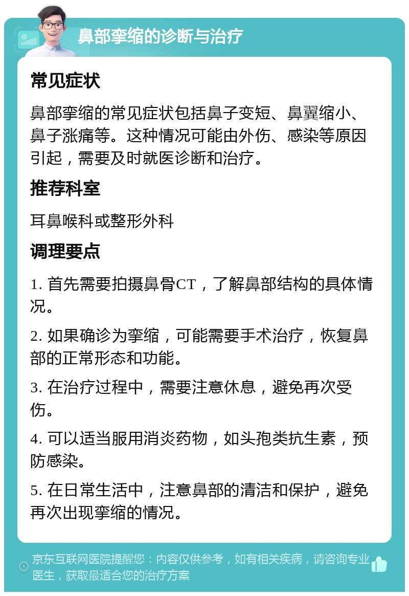 鼻部挛缩的诊断与治疗 常见症状 鼻部挛缩的常见症状包括鼻子变短、鼻翼缩小、鼻子涨痛等。这种情况可能由外伤、感染等原因引起，需要及时就医诊断和治疗。 推荐科室 耳鼻喉科或整形外科 调理要点 1. 首先需要拍摄鼻骨CT，了解鼻部结构的具体情况。 2. 如果确诊为挛缩，可能需要手术治疗，恢复鼻部的正常形态和功能。 3. 在治疗过程中，需要注意休息，避免再次受伤。 4. 可以适当服用消炎药物，如头孢类抗生素，预防感染。 5. 在日常生活中，注意鼻部的清洁和保护，避免再次出现挛缩的情况。