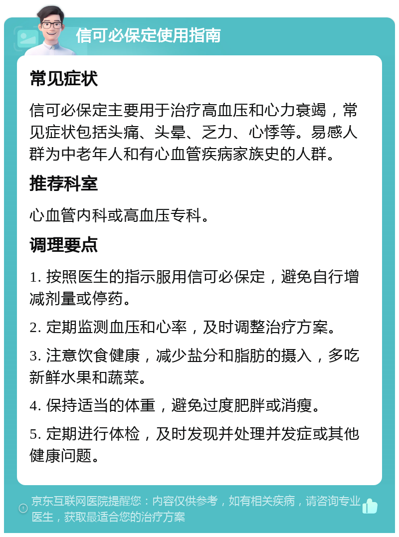 信可必保定使用指南 常见症状 信可必保定主要用于治疗高血压和心力衰竭，常见症状包括头痛、头晕、乏力、心悸等。易感人群为中老年人和有心血管疾病家族史的人群。 推荐科室 心血管内科或高血压专科。 调理要点 1. 按照医生的指示服用信可必保定，避免自行增减剂量或停药。 2. 定期监测血压和心率，及时调整治疗方案。 3. 注意饮食健康，减少盐分和脂肪的摄入，多吃新鲜水果和蔬菜。 4. 保持适当的体重，避免过度肥胖或消瘦。 5. 定期进行体检，及时发现并处理并发症或其他健康问题。