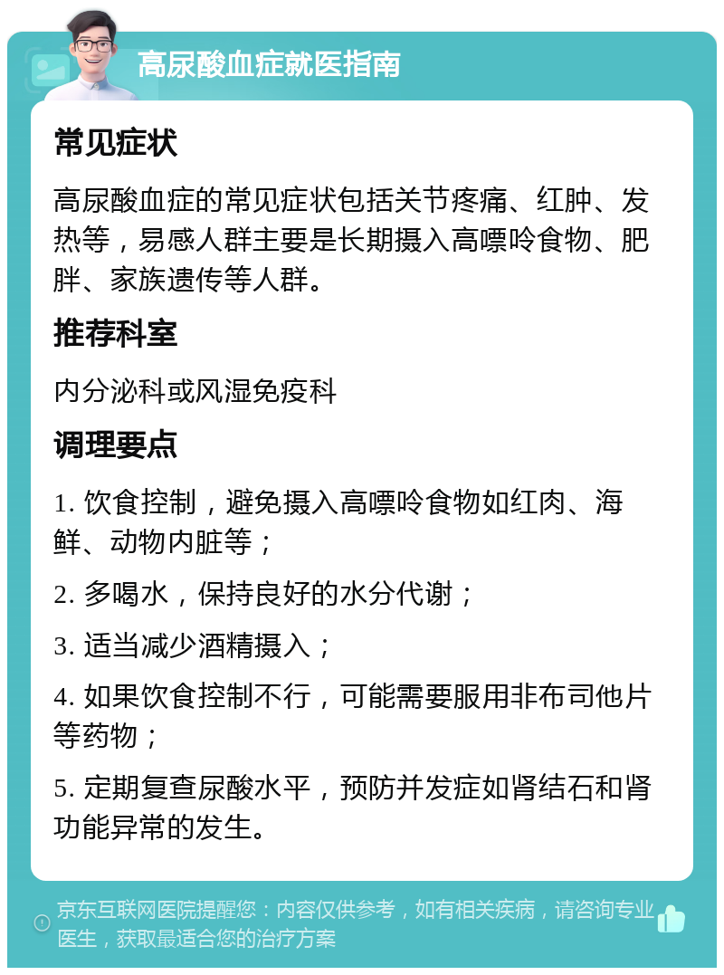 高尿酸血症就医指南 常见症状 高尿酸血症的常见症状包括关节疼痛、红肿、发热等，易感人群主要是长期摄入高嘌呤食物、肥胖、家族遗传等人群。 推荐科室 内分泌科或风湿免疫科 调理要点 1. 饮食控制，避免摄入高嘌呤食物如红肉、海鲜、动物内脏等； 2. 多喝水，保持良好的水分代谢； 3. 适当减少酒精摄入； 4. 如果饮食控制不行，可能需要服用非布司他片等药物； 5. 定期复查尿酸水平，预防并发症如肾结石和肾功能异常的发生。