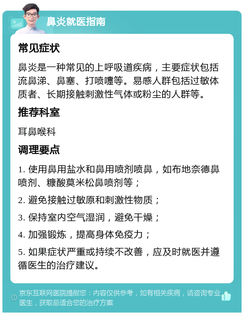 鼻炎就医指南 常见症状 鼻炎是一种常见的上呼吸道疾病，主要症状包括流鼻涕、鼻塞、打喷嚏等。易感人群包括过敏体质者、长期接触刺激性气体或粉尘的人群等。 推荐科室 耳鼻喉科 调理要点 1. 使用鼻用盐水和鼻用喷剂喷鼻，如布地奈德鼻喷剂、糠酸莫米松鼻喷剂等； 2. 避免接触过敏原和刺激性物质； 3. 保持室内空气湿润，避免干燥； 4. 加强锻炼，提高身体免疫力； 5. 如果症状严重或持续不改善，应及时就医并遵循医生的治疗建议。