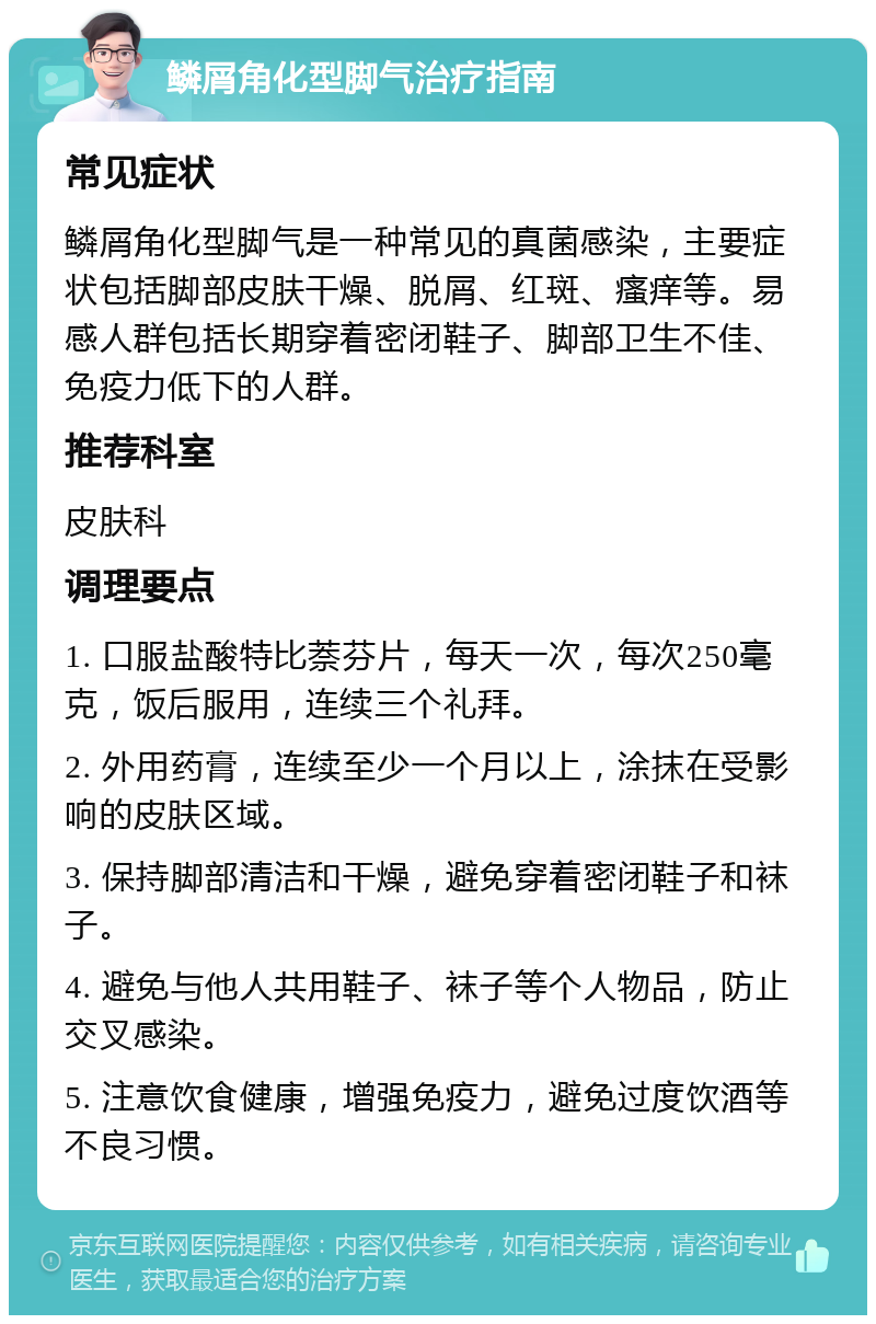 鳞屑角化型脚气治疗指南 常见症状 鳞屑角化型脚气是一种常见的真菌感染，主要症状包括脚部皮肤干燥、脱屑、红斑、瘙痒等。易感人群包括长期穿着密闭鞋子、脚部卫生不佳、免疫力低下的人群。 推荐科室 皮肤科 调理要点 1. 口服盐酸特比萘芬片，每天一次，每次250毫克，饭后服用，连续三个礼拜。 2. 外用药膏，连续至少一个月以上，涂抹在受影响的皮肤区域。 3. 保持脚部清洁和干燥，避免穿着密闭鞋子和袜子。 4. 避免与他人共用鞋子、袜子等个人物品，防止交叉感染。 5. 注意饮食健康，增强免疫力，避免过度饮酒等不良习惯。