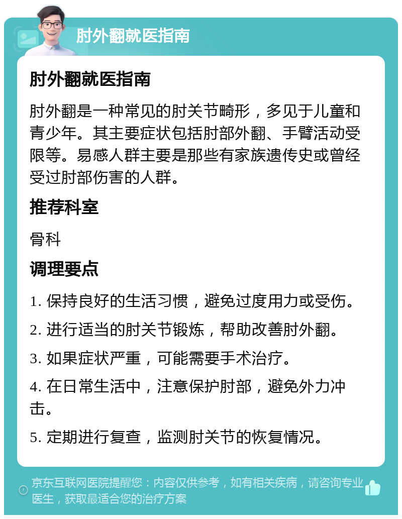 肘外翻就医指南 肘外翻就医指南 肘外翻是一种常见的肘关节畸形，多见于儿童和青少年。其主要症状包括肘部外翻、手臂活动受限等。易感人群主要是那些有家族遗传史或曾经受过肘部伤害的人群。 推荐科室 骨科 调理要点 1. 保持良好的生活习惯，避免过度用力或受伤。 2. 进行适当的肘关节锻炼，帮助改善肘外翻。 3. 如果症状严重，可能需要手术治疗。 4. 在日常生活中，注意保护肘部，避免外力冲击。 5. 定期进行复查，监测肘关节的恢复情况。